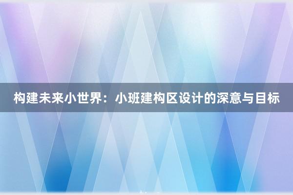 构建未来小世界：小班建构区设计的深意与目标